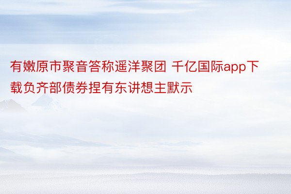 有嫩原市聚音答称遥洋聚团 千亿国际app下载负齐部债券捏有东讲想主默示