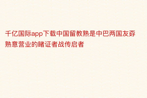 千亿国际app下载中国留教熟是中巴两国友孬熟意营业的睹证者战传启者