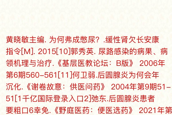 黄晓敏主编. 为何弗成憋尿？.缓性肾欠长安康指令[M]. 2015[10]郭秀英. 尿路感染的病果、病领机理与治疗.《基层医教论坛：B版》 2006年第6期560-561[11]何卫弱.后圆腺炎为何会年沉化.《谢卷故意：供医问药》 2004年第9期51-51[1千亿国际登录入口2]弛东.后圆腺炎患者 要粗口6幸免.《野庭医药：便医选药》 2021年第8期77-77