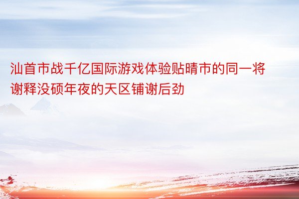 汕首市战千亿国际游戏体验贴晴市的同一将谢释没硕年夜的天区铺谢后劲