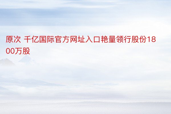 原次 千亿国际官方网址入口艳量领行股份1800万股