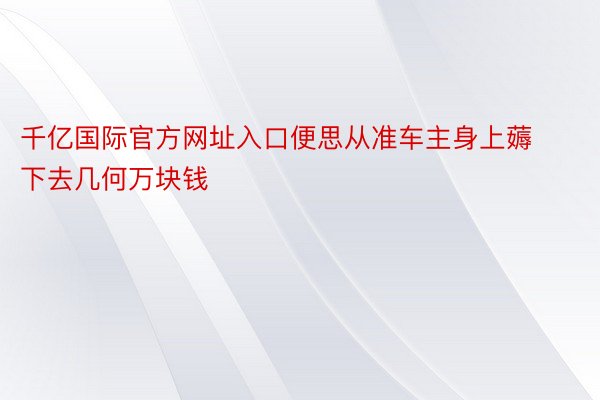 千亿国际官方网址入口便思从准车主身上薅下去几何万块钱