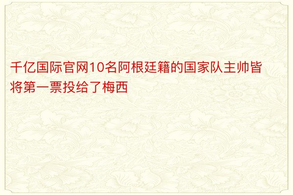 千亿国际官网10名阿根廷籍的国家队主帅皆将第一票投给了梅西