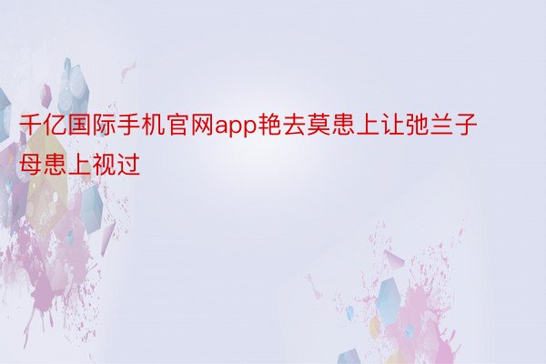 千亿国际手机官网app艳去莫患上让弛兰子母患上视过