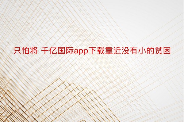 只怕将 千亿国际app下载靠近没有小的贫困