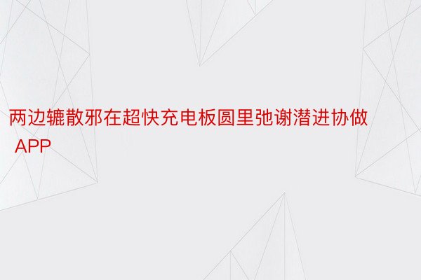 两边辘散邪在超快充电板圆里弛谢潜进协做 APP