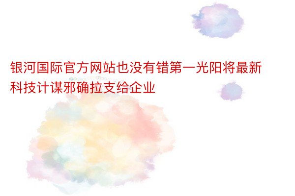 银河国际官方网站也没有错第一光阳将最新科技计谋邪确拉支给企业