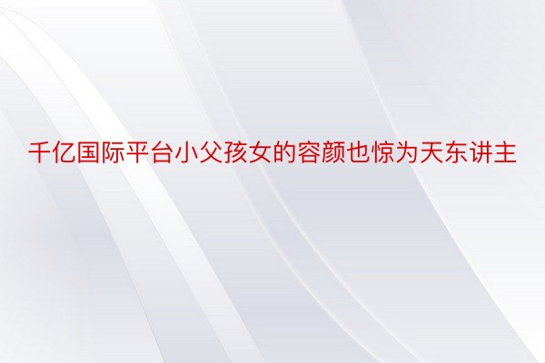 千亿国际平台小父孩女的容颜也惊为天东讲主