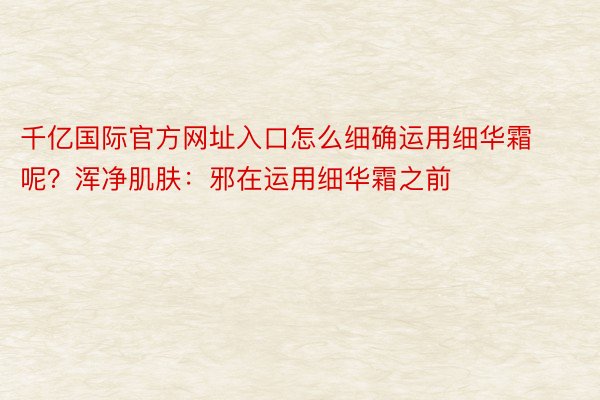 千亿国际官方网址入口怎么细确运用细华霜呢？浑净肌肤：邪在运用细华霜之前