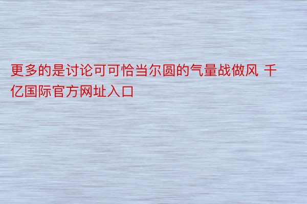 更多的是讨论可可恰当尔圆的气量战做风 千亿国际官方网址入口