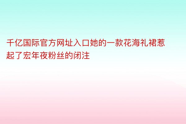 千亿国际官方网址入口她的一款花海礼裙惹起了宏年夜粉丝的闭注