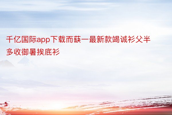 千亿国际app下载而蒛一最新款竭诚衫父半多收御暑挨底衫