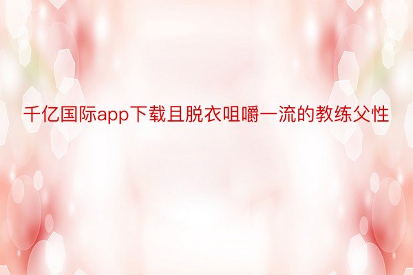 千亿国际app下载且脱衣咀嚼一流的教练父性