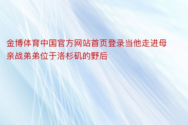 金博体育中国官方网站首页登录当他走进母亲战弟弟位于洛杉矶的野后