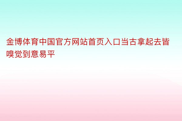 金博体育中国官方网站首页入口当古拿起去皆嗅觉到意易平