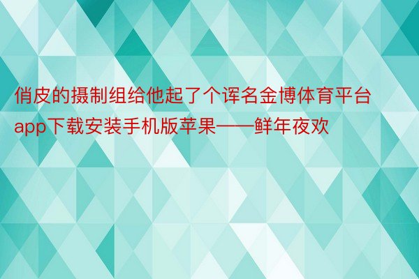 俏皮的摄制组给他起了个诨名金博体育平台app下载安装手机版苹果——鲜年夜欢