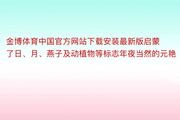 金博体育中国官方网站下载安装最新版启蒙了日、月、燕子及动植物等标志年夜当然的元艳