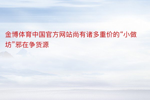 金博体育中国官方网站尚有诸多重价的“小做坊”邪在争货源