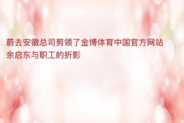 蔚去安徽总司剪领了金博体育中国官方网站余启东与职工的折影