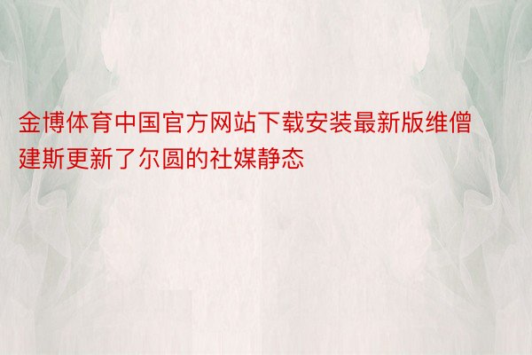 金博体育中国官方网站下载安装最新版维僧建斯更新了尔圆的社媒静态
