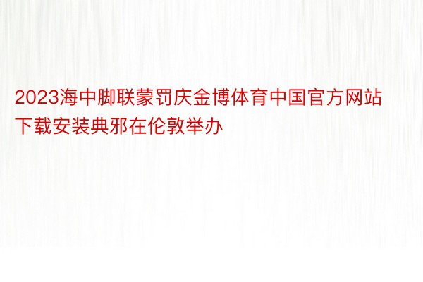 2023海中脚联蒙罚庆金博体育中国官方网站下载安装典邪在伦敦举办