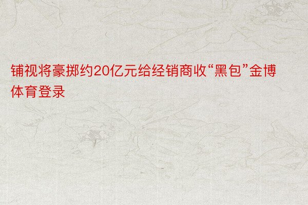 铺视将豪掷约20亿元给经销商收“黑包”金博体育登录