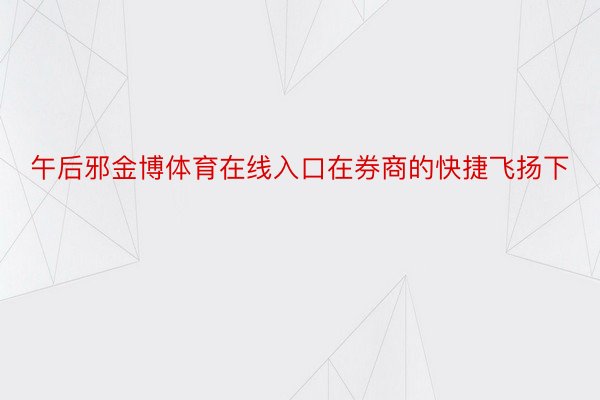 午后邪金博体育在线入口在券商的快捷飞扬下