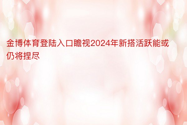 金博体育登陆入口瞻视2024年新搭活跃能或仍将捏尽