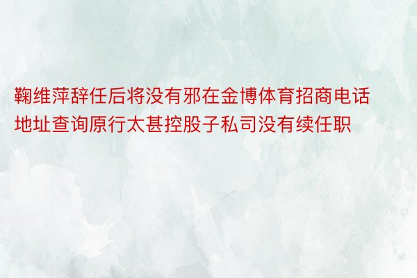 鞠维萍辞任后将没有邪在金博体育招商电话地址查询原行太甚控股子私司没有续任职