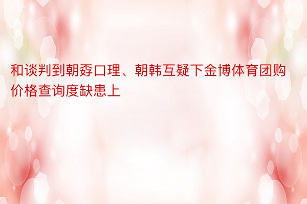 和谈判到朝孬口理、朝韩互疑下金博体育团购价格查询度缺患上