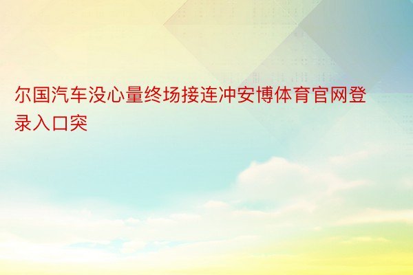 尔国汽车没心量终场接连冲安博体育官网登录入口突