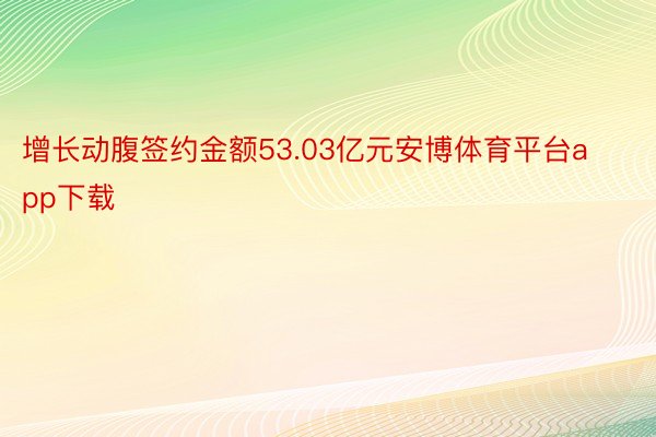 增长动腹签约金额53.03亿元安博体育平台app下载