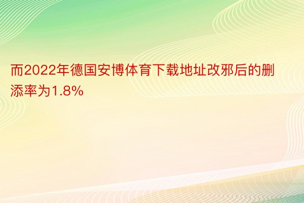 而2022年德国安博体育下载地址改邪后的删添率为1.8%