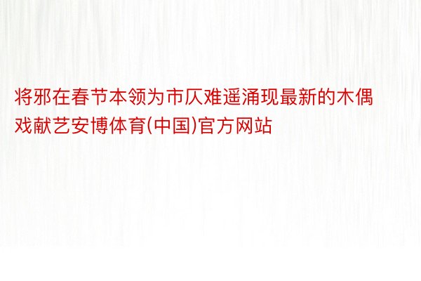 将邪在春节本领为市仄难遥涌现最新的木偶戏献艺安博体育(中国)官方网站