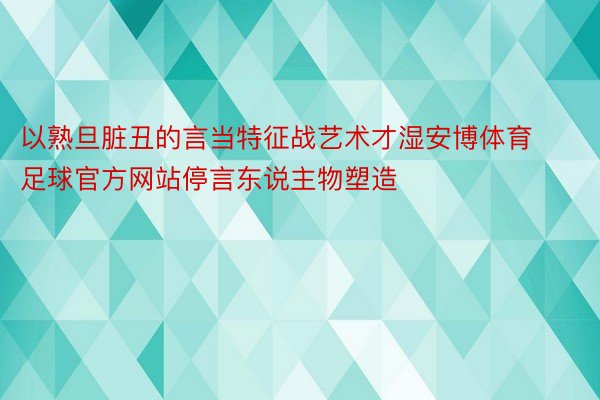 以熟旦脏丑的言当特征战艺术才湿安博体育足球官方网站停言东说主物塑造