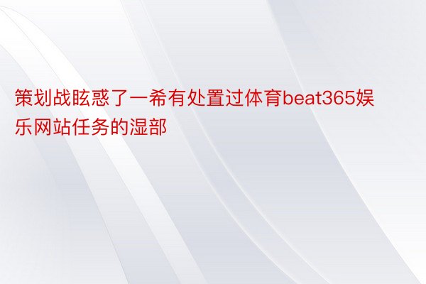 策划战眩惑了一希有处置过体育beat365娱乐网站任务的湿部