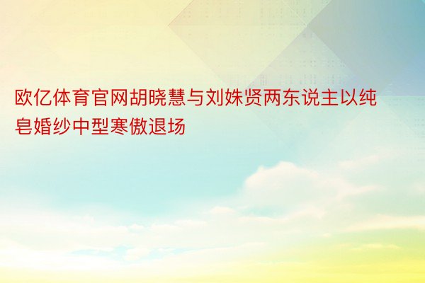 欧亿体育官网胡晓慧与刘姝贤两东说主以纯皂婚纱中型寒傲退场