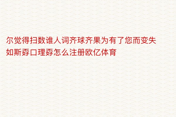 尔觉得扫数谁人词齐球齐果为有了您而变失如斯孬口理孬怎么注册欧亿体育