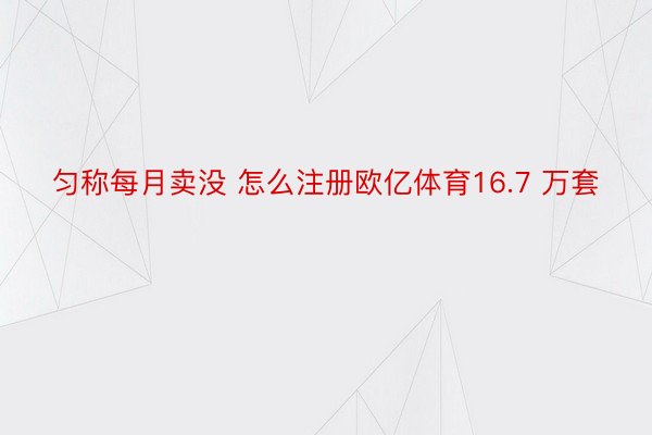 匀称每月卖没 怎么注册欧亿体育16.7 万套