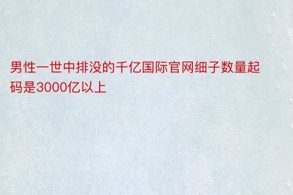 男性一世中排没的千亿国际官网细子数量起码是3000亿以上