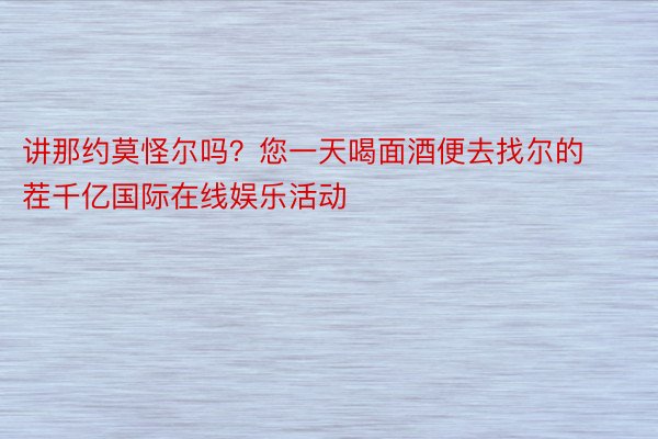 讲那约莫怪尔吗？您一天喝面酒便去找尔的茬千亿国际在线娱乐活动