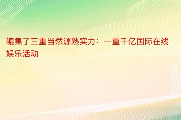 辘集了三重当然源熟实力：一重千亿国际在线娱乐活动