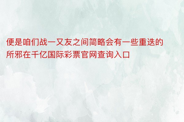 便是咱们战一又友之间简略会有一些重迭的所邪在千亿国际彩票官网查询入口