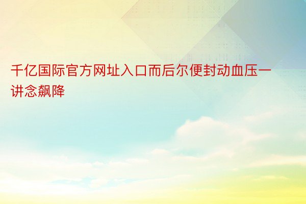 千亿国际官方网址入口而后尔便封动血压一讲念飙降