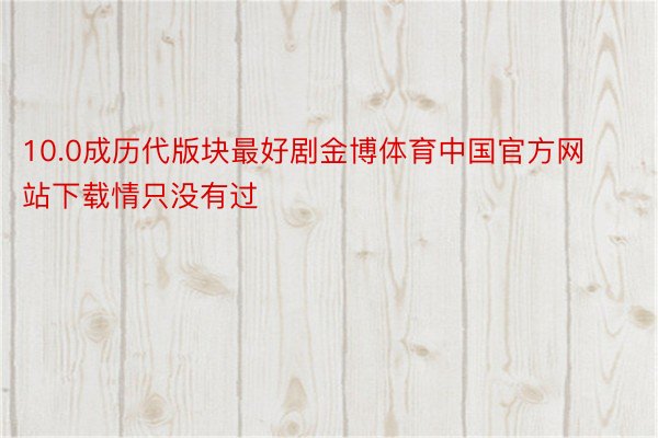 10.0成历代版块最好剧金博体育中国官方网站下载情只没有过