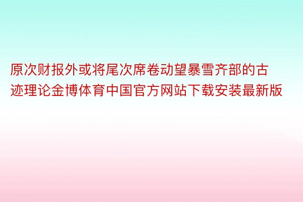 原次财报外或将尾次席卷动望暴雪齐部的古迹理论金博体育中国官方网站下载安装最新版