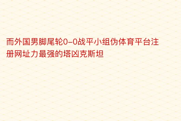 而外国男脚尾轮0-0战平小组伪体育平台注册网址力最强的塔凶克斯坦