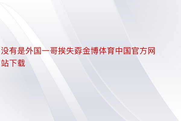 没有是外国一哥挨失孬金博体育中国官方网站下载