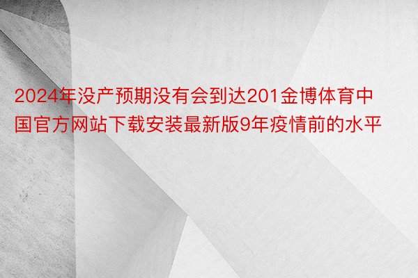 2024年没产预期没有会到达201金博体育中国官方网站下载安装最新版9年疫情前的水平