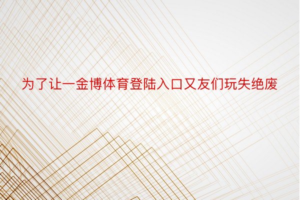 为了让一金博体育登陆入口又友们玩失绝废